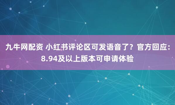 九牛网配资 小红书评论区可发语音了？官方回应：8.94及以上版本可申请体验