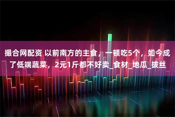 撮合网配资 以前南方的主食，一顿吃5个，如今成了低端蔬菜，2元1斤都不好卖_食材_地瓜_拔丝