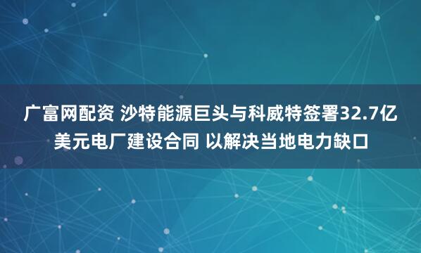广富网配资 沙特能源巨头与科威特签署32.7亿美元电厂建设合同 以解决当地电力缺口