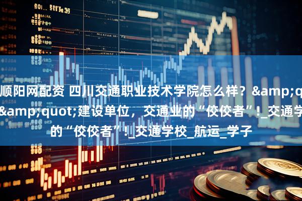 顺阳网配资 四川交通职业技术学院怎么样？"双高计划"建设单位，交通业的“佼佼者”!_交通学校_航运_学子