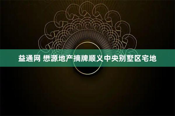 益通网 懋源地产摘牌顺义中央别墅区宅地
