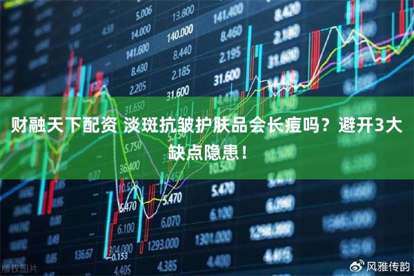 财融天下配资 淡斑抗皱护肤品会长痘吗？避开3大缺点隐患！