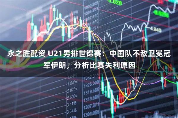 永之胜配资 U21男排世锦赛：中国队不敌卫冕冠军伊朗，分析比赛失利原因