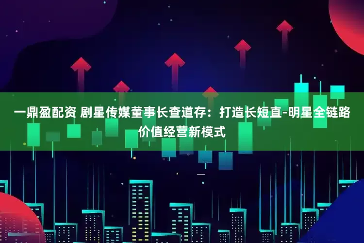 一鼎盈配资 剧星传媒董事长查道存：打造长短直-明星全链路价值经营新模式