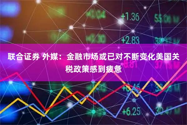 联合证券 外媒：金融市场或已对不断变化美国关税政策感到疲惫