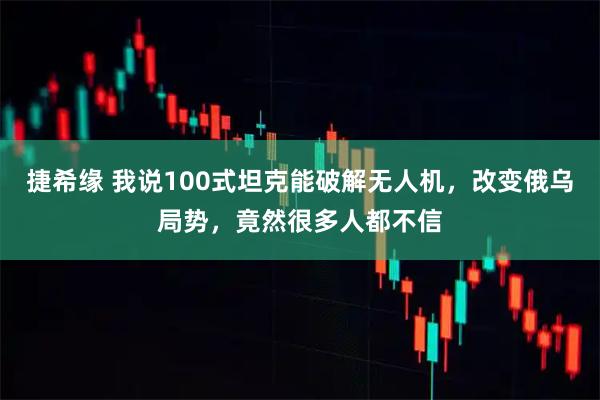 捷希缘 我说100式坦克能破解无人机，改变俄乌局势，竟然很多人都不信