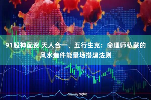 91股神配资 天人合一、五行生克：命理师私藏的风水造件能量场搭建法则