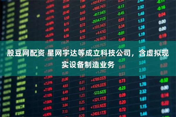 股豆网配资 星网宇达等成立科技公司，含虚拟现实设备制造业务