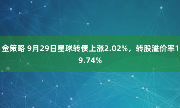 金策略 9月29日星球转债上涨2.02%，转股溢价率19.74%