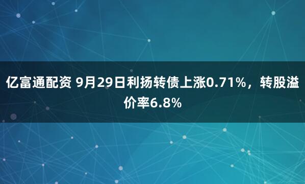 亿富通配资 9月29日利扬转债上涨0.71%，转股溢价率6.8%