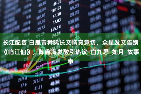 长江配资 白鹿曾舜晞长文情真意切，众星发文告别《临江仙》，陈鑫海发酸引热议_白九思_如月_故事