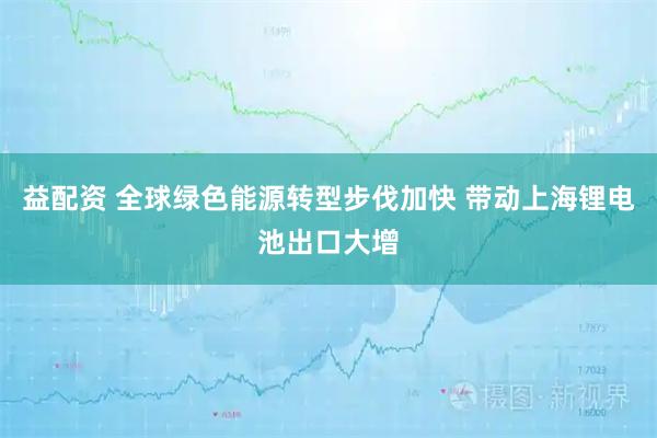 益配资 全球绿色能源转型步伐加快 带动上海锂电池出口大增