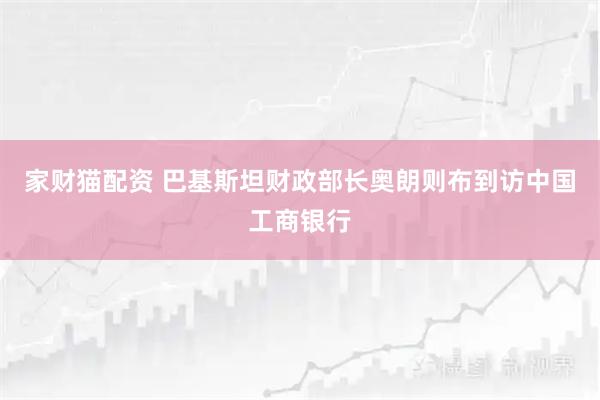 家财猫配资 巴基斯坦财政部长奥朗则布到访中国工商银行