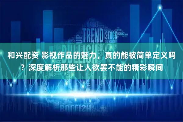 和兴配资 影视作品的魅力，真的能被简单定义吗？深度解析那些让人欲罢不能的精彩瞬间