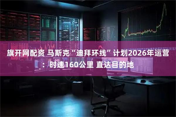 旗开网配资 马斯克“迪拜环线”计划2026年运营：时速160公里 直达目的地