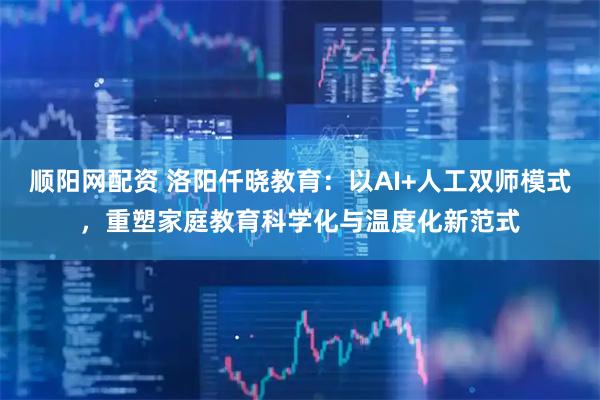 顺阳网配资 洛阳仟晓教育：以AI+人工双师模式，重塑家庭教育科学化与温度化新范式