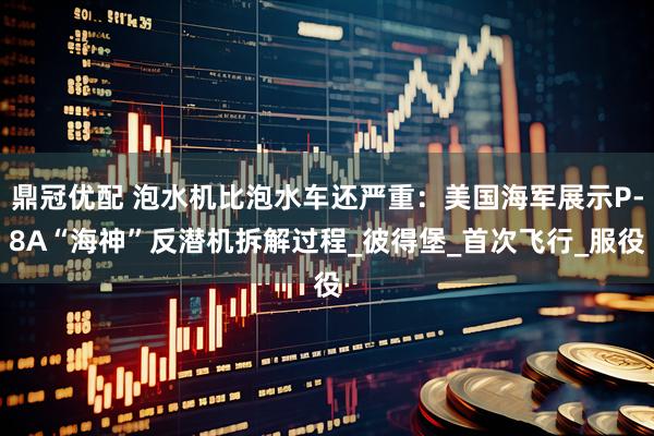 鼎冠优配 泡水机比泡水车还严重：美国海军展示P-8A“海神”反潜机拆解过程_彼得堡_首次飞行_服役