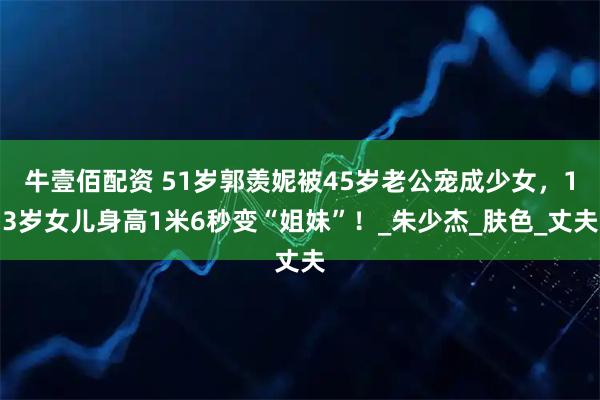 牛壹佰配资 51岁郭羡妮被45岁老公宠成少女，13岁女儿身高1米6秒变“姐妹”！_朱少杰_肤色_丈夫