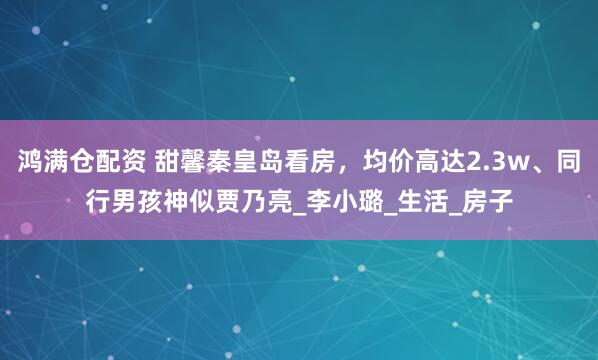 鸿满仓配资 甜馨秦皇岛看房，均价高达2.3w、同行男孩神似贾乃亮_李小璐_生活_房子