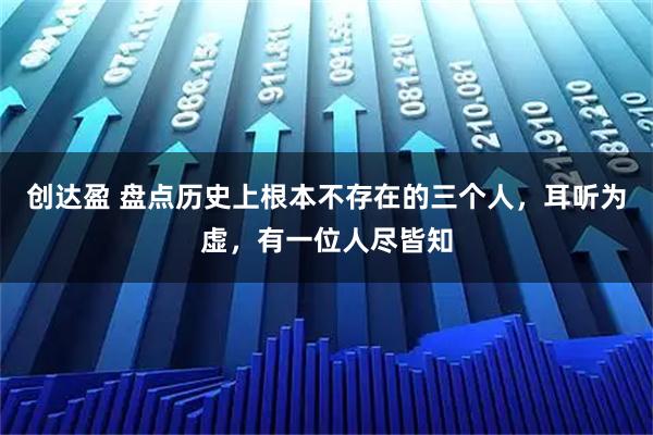 创达盈 盘点历史上根本不存在的三个人，耳听为虚，有一位人尽皆知